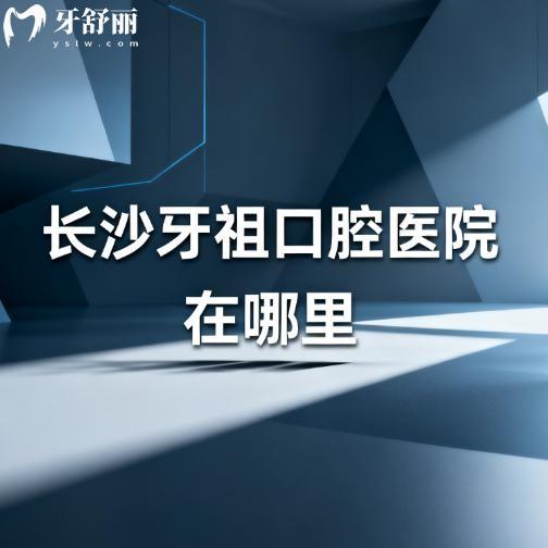長沙牙祖口腔醫(yī)院在哪里?詳細(xì)公布6家地址及到院路線,讓您看牙不發(fā)愁