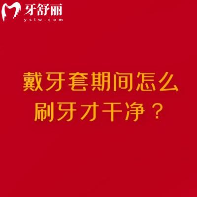 戴牙套期間怎么刷牙才干凈？清潔不到位怎么辦？搞定牙套期口腔健康的全攻略